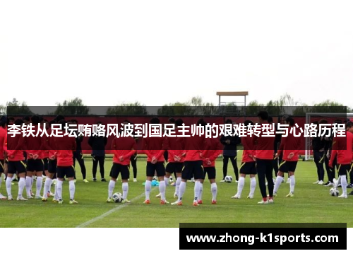 李铁从足坛贿赂风波到国足主帅的艰难转型与心路历程