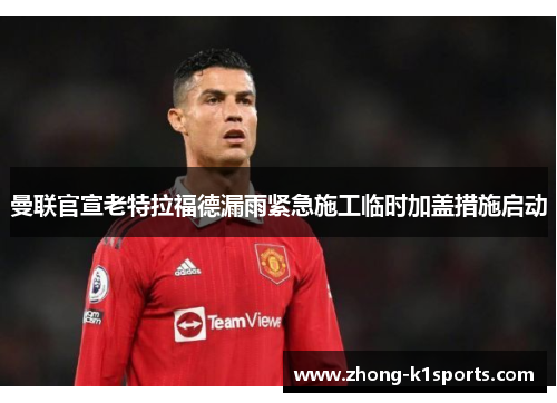 曼联官宣老特拉福德漏雨紧急施工临时加盖措施启动