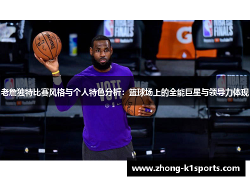 老詹独特比赛风格与个人特色分析：篮球场上的全能巨星与领导力体现