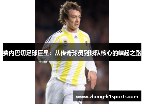 费内巴切足球巨星：从传奇球员到球队核心的崛起之路